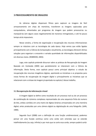 55



3 PROCESSAMENTO DE IMAGENS


         As câmeras digitais dispensam filmes para capturar as imagens de fácil
armazenamento em chips de memórias, transferem as imagens capturadas para
computadores, alimentados por programas de imagem que podem processá-las ou
manipulá-las (em alguns casos negativamente) de maneiras inimagináveis, e até há pouco
tempo atrás impossíveis.

         Nesse cenário, a forma de organização e recuperação dos recursos informacionais
sempre se relaciona com as tecnologias de cada época. Hoje vemos que estão ligadas
principalmente com a Ciência da Computação e atualmente, as tecnologias oferecem ótimas
soluções para organizar a crescente e variada quantidade de informações disponibilizadas
em diversos meios. (ROBREDO, 2003).

         Logo, este capítulo pretende discursar sobre as práticas de Recuperação da Imagem
Baseada em Conteúdo (CBIR) que paralelamente se relacionam com a Ciência da
Informação. Desta forma, esse capítulo possui como principal objetivo: o estudo da
recuperação dos recursos imagéticos digitais, apontando as iniciativas e as propostas para
novas formas de recuperação da imagem digital e principalmente as iniciativas que se
relacionam com a sintaxe da imagem já apontada no capítulo 2 desse trabalho.




3.1 Recuperação da informação visual

         A imagem digital se define como resultado de um processo real ou de um processo
de combinação de números complexos representados de uma sequencia finita do numero
de bits, ambos contidos em uma matriz de dígitos binários armazenados em uma memória
digital, antes produzidos por uma câmera digital ou digitalização de uma fotografia. (JAIN,
1989).

         Segundo Scuri (2008) com a definição de uma função unidimensional, podemos
pensar em uma função contínua como uma corda sem emendas que se estende
indefinidamente (ou seja, infinita) e por mais que se corte essa corda, sempre poderá cortá-
 