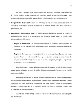 58



            Ou seja, a imagem deve agregar significado ao que a identifica. Para Del Bimbo
    (1999) as imagens estão associadas ao conteúdo visual sendo mais complexa a sua
    recuperação, do que o conteúdo textual. Assim, os índices podem ser rotulados como:

•   Independentes de conteúdo visual: são informações não associadas ao seu conteúdo. O
    atributo é alfanumérico e estão relacionados ao formato, nome autor, data, localização,
    proprietário, etc.

•   Dependentes do conteúdo visual: as feições visuais são obtidas através de processos
    computacionais, como o processamento de imagens. Neste caso, as feições são
    diferenciadas em dois níveis:

        Feições de baixo nível: são atributos dependentes do conteúdo. São associadas ao
        conteúdo de cor, textura, forma, relações espaciais, movimento e relações entre esses
        conteúdos.

        Feições de alto nível: são atributos descritivos do conteúdo visual. Ou seja, são dados
        que se referem ao conteúdo semântico e que concernem às relações das entidades da
        imagem com entidades do mundo real ou eventos temporais, emoções e significados
        associados a sinais visuais e cenas.

           Segundo Arisawa e Catarci (2000) a recuperação de imagens através de propriedades
    de percepção, utiliza um conjunto de feições distintas, chamadas de "parâmetros de modelo
    de representação".

           A partir desse conjunto de feições distintas são formuladas as consultas de exemplos
    visuais fornecidas pelo próprio usuário, sendo julgados como parâmetros relevantes e assim
    associados por uma medida de similaridade. Em uma primeira busca, o sistema deve
    verificar a similaridade entre o conteúdo visual expresso na consulta e cada item
    armazenado no banco de imagens.

           Segundo Del Bimbo (1999), dentro do processamento de imagens o conteúdo pode
    ser classificado:
 