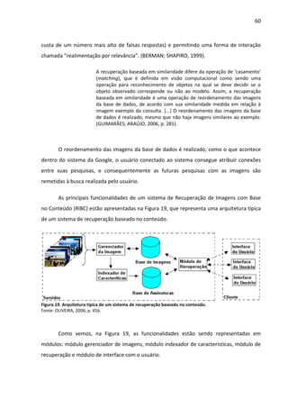 60



custa de um número mais alto de falsas respostas) e permitindo uma forma de interação
chamada “realimentação por relevância”. (BERMAN; SHAPIRO, 1999).

                          A recuperação baseada em similaridade difere da operação de ‘casamento’
                          (matching), que é definida em visão computacional como sendo uma
                          operação para reconhecimento de objetos na qual se deve decidir se o
                          objeto observado corresponde ou não ao modelo. Assim, a recuperação
                          baseada em similaridade é uma operação de reordenamento das imagens
                          da base de dados, de acordo com sua similaridade medida em relação à
                          imagem exemplo da consulta. [...] O reordenamento das imagens da base
                          de dados é realizado, mesmo que não haja imagens similares ao exemplo.
                          (GUIMARÃES; ARAÚJO, 2006, p. 281).



        O reordenamento das imagens da base de dados é realizado, como o que acontece
dentro do sistema da Google, o usuário conectado ao sistema consegue atribuir conexões
entre suas pesquisas, e consequentemente as futuras pesquisas com as imagens são
remetidas à busca realizada pelo usuário.

        As principais funcionalidades de um sistema de Recuperação de Imagens com Base
no Conteúdo (RIBC) estão apresentadas na Figura 19, que representa uma arquitetura típica
de um sistema de recuperação baseado no conteúdo.




Figura 19. Arquitetura típica de um sistema de recuperação baseado no conteúdo.
Fonte: OLIVEIRA, 2006, p. 416.



        Como vemos, na Figura 19, as funcionalidades estão sendo representadas em
módulos: módulo gerenciador de imagens, módulo indexador de características, módulo de
recuperação e módulo de interface com o usuário.
 