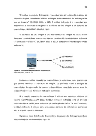 61



        “O módulo gerenciador de imagens é responsável pelo gerenciamento do acesso ao
arquivo da imagem, conversão do formato da imagem e armazenamento das informações na
base de imagens.” (OLIVEIRA, 2006, p. 417). O módulo indexador é o responsável por
disponibilizar a assinatura da imagem e a assinatura de uma imagem é um conjunto de
características. (GUIMARÃES; ARAÚJO, 2006).

        “A assinatura de uma imagem é uma representação da imagem na ‘visão’ de um
sistema de recuperação de imagens com base no conteúdo. Os componentes da assinatura
são chamados de atributos.” (OLIVEIRA, 2006, p. 416). E pode ser visualmente representada
na Figura 20.




Figura 20. Relação da imagem com suas características.
Fonte: OLIVEIRA, 2006, p. 416.



        Portanto, o módulo indexador de características é o conjunto de todos os processos
que permite identificar a assinatura da imagem. Os processos fazem a extração de
características de composição da imagem e disponibilizam estes dados em um vetor de
características que será depositado na base de assinaturas.

        Já o módulo indexador de características é utilizado em momentos distintos no
sistema. (GUIMARÃES; ARAÚJO, 2006). O módulo indexador é utilizado como um processo
individualizado de atribuição de assinaturas para as imagens de dados. Em outro momento,
o módulo indexador é utilizado como um processo conjunto de atribuição de assinaturas
para as próprias consultas do sistema.

        O processo típico de indexação de um sistema de recuperação de imagens com base
no conteúdo pode ser observado na Figura 21.
 