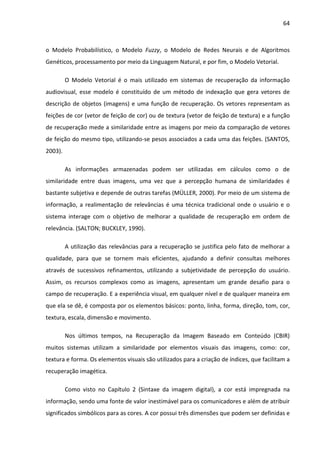 64



o Modelo Probabilístico, o Modelo Fuzzy, o Modelo de Redes Neurais e de Algoritmos
Genéticos, processamento por meio da Linguagem Natural, e por fim, o Modelo Vetorial.

         O Modelo Vetorial é o mais utilizado em sistemas de recuperação da informação
audiovisual, esse modelo é constituído de um método de indexação que gera vetores de
descrição de objetos (imagens) e uma função de recuperação. Os vetores representam as
feições de cor (vetor de feição de cor) ou de textura (vetor de feição de textura) e a função
de recuperação mede a similaridade entre as imagens por meio da comparação de vetores
de feição do mesmo tipo, utilizando-se pesos associados a cada uma das feições. (SANTOS,
2003).

         As informações armazenadas podem ser utilizadas em cálculos como o de
similaridade entre duas imagens, uma vez que a percepção humana de similaridades é
bastante subjetiva e depende de outras tarefas (MÜLLER, 2000). Por meio de um sistema de
informação, a realimentação de relevâncias é uma técnica tradicional onde o usuário e o
sistema interage com o objetivo de melhorar a qualidade de recuperação em ordem de
relevância. (SALTON; BUCKLEY, 1990).

         A utilização das relevâncias para a recuperação se justifica pelo fato de melhorar a
qualidade, para que se tornem mais eficientes, ajudando a definir consultas melhores
através de sucessivos refinamentos, utilizando a subjetividade de percepção do usuário.
Assim, os recursos complexos como as imagens, apresentam um grande desafio para o
campo de recuperação. E a experiência visual, em qualquer nível e de qualquer maneira em
que ela se dê, é composta por os elementos básicos: ponto, linha, forma, direção, tom, cor,
textura, escala, dimensão e movimento.

         Nos últimos tempos, na Recuperação da Imagem Baseado em Conteúdo (CBIR)
muitos sistemas utilizam a similaridade por elementos visuais das imagens, como: cor,
textura e forma. Os elementos visuais são utilizados para a criação de índices, que facilitam a
recuperação imagética.

         Como visto no Capítulo 2 (Sintaxe da imagem digital), a cor está impregnada na
informação, sendo uma fonte de valor inestimável para os comunicadores e além de atribuir
significados simbólicos para as cores. A cor possui três dimensões que podem ser definidas e
 
