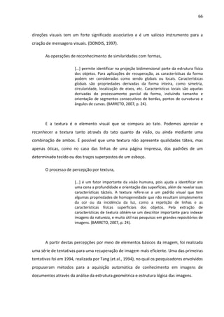 66



direções visuais tem um forte significado associativo e é um valioso instrumento para a
criação de mensagens visuais. (DONDIS, 1997).

       As operações de reconhecimento de similaridades com formas,

                       [...] permite identificar na projeção bidimensional parte da estrutura física
                       dos objetos. Para aplicações de recuperação, as características da forma
                       podem ser consideradas como sendo globais ou locais. Características
                       globais são propriedades derivadas da forma inteira, como simetria,
                       circularidade, localização de eixos, etc. Características locais são aquelas
                       derivadas do processamento parcial da forma, incluindo tamanho e
                       orientação de segmentos consecutivos de bordas, pontos de curvaturas e
                       ângulos de curvas. (BARRETO, 2007, p. 24).



       E a textura é o elemento visual que se compara ao tato. Podemos apreciar e
reconhecer a textura tanto através do tato quanto da visão, ou ainda mediante uma
combinação de ambos. É possível que uma textura não apresente qualidades táteis, mas
apenas óticas, como no caso das linhas de uma página impressa, dos padrões de um
determinado tecido ou dos traços superpostos de um esboço.

       O processo de percepção por textura,

                       [...] é um fator importante da visão humana, pois ajuda a identificar em
                       uma cena a profundidade e orientação das superfícies, além de revelar suas
                       características tácteis. A textura refere-se a um padrão visual que tem
                       algumas propriedades de homogeneidade que não resultam simplesmente
                       da cor ou da incidência da luz, como a repetição de linhas e as
                       características físicas superficiais dos objetos. Pela extração de
                       características de textura obtém-se um descritor importante para indexar
                       imagens da natureza, e muito útil nas pesquisas em grandes repositórios de
                       imagens. (BARRETO, 2007, p. 24).



       A partir destas percepções por meio de elementos básicos da imagem, foi realizada
uma série de tentativas para uma recuperação de imagem mais eficiente. Uma das primeiras
tentativas foi em 1994, realizada por Tang (et.al., 1994), no qual os pesquisadores envolvidos
propuseram métodos para a aquisição automática de conhecimento em imagens de
documentos através da análise da estrutura geométrica e estrutura lógica das imagens.
 