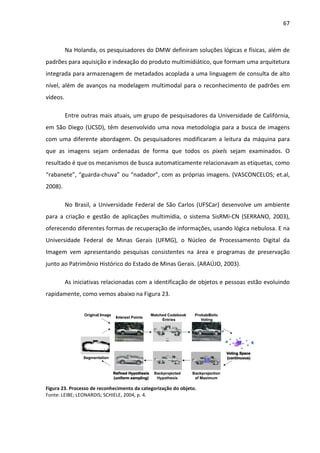 67



          Na Holanda, os pesquisadores do DMW definiram soluções lógicas e físicas, além de
padrões para aquisição e indexação do produto multimidiático, que formam uma arquitetura
integrada para armazenagem de metadados acoplada a uma linguagem de consulta de alto
nível, além de avanços na modelagem multimodal para o reconhecimento de padrões em
vídeos.

          Entre outras mais atuais, um grupo de pesquisadores da Universidade de Califórnia,
em São Diego (UCSD), têm desenvolvido uma nova metodologia para a busca de imagens
com uma diferente abordagem. Os pesquisadores modificaram a leitura da máquina para
que as imagens sejam ordenadas de forma que todos os pixels sejam examinados. O
resultado é que os mecanismos de busca automaticamente relacionavam as etiquetas, como
“rabanete”, “guarda-chuva” ou “nadador”, com as próprias imagens. (VASCONCELOS; et.al,
2008).

          No Brasil, a Universidade Federal de São Carlos (UFSCar) desenvolve um ambiente
para a criação e gestão de aplicações multimídia, o sistema SisRMi-CN (SERRANO, 2003),
oferecendo diferentes formas de recuperação de informações, usando lógica nebulosa. E na
Universidade Federal de Minas Gerais (UFMG), o Núcleo de Processamento Digital da
Imagem vem apresentando pesquisas consistentes na área e programas de preservação
junto ao Patrimônio Histórico do Estado de Minas Gerais. (ARAÚJO, 2003).

          As iniciativas relacionadas com a identificação de objetos e pessoas estão evoluindo
rapidamente, como vemos abaixo na Figura 23.




Figura 23. Processo de reconhecimento da categorização do objeto.
Fonte: LEIBE; LEONARDIS; SCHIELE, 2004, p. 4.
 