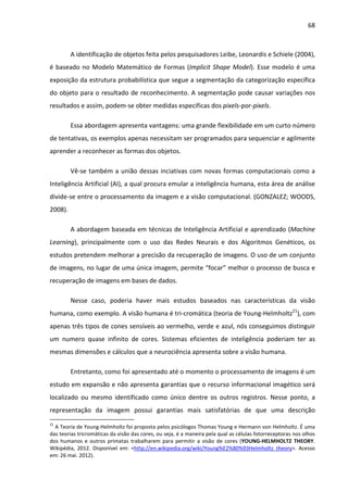 68



         A identificação de objetos feita pelos pesquisadores Leibe, Leonardis e Schiele (2004),
é baseado no Modelo Matemático de Formas (Implicit Shape Model). Esse modelo é uma
exposição da estrutura probabilística que segue a segmentação da categorização específica
do objeto para o resultado de reconhecimento. A segmentação pode causar variações nos
resultados e assim, podem-se obter medidas especificas dos pixels-por-pixels.

         Essa abordagem apresenta vantagens: uma grande flexibilidade em um curto número
de tentativas, os exemplos apenas necessitam ser programados para sequenciar e agilmente
aprender a reconhecer as formas dos objetos.

         Vê-se também a união dessas inciativas com novas formas computacionais como a
Inteligência Artificial (AI), a qual procura emular a inteligência humana, esta área de análise
divide-se entre o processamento da imagem e a visão computacional. (GONZALEZ; WOODS,
2008).

         A abordagem baseada em técnicas de Inteligência Artificial e aprendizado (Machine
Learning), principalmente com o uso das Redes Neurais e dos Algoritmos Genéticos, os
estudos pretendem melhorar a precisão da recuperação de imagens. O uso de um conjunto
de imagens, no lugar de uma única imagem, permite “focar” melhor o processo de busca e
recuperação de imagens em bases de dados.

         Nesse caso, poderia haver mais estudos baseados nas características da visão
humana, como exemplo. A visão humana é tri-cromática (teoria de Young-Helmholtz21), com
apenas três tipos de cones sensíveis ao vermelho, verde e azul, nós conseguimos distinguir
um numero quase infinito de cores. Sistemas eficientes de inteligência poderiam ter as
mesmas dimensões e cálculos que a neurociência apresenta sobre a visão humana.

         Entretanto, como foi apresentado até o momento o processamento de imagens é um
estudo em expansão e não apresenta garantias que o recurso informacional imagético será
localizado ou mesmo identificado como único dentre os outros registros. Nesse ponto, a
representação da imagem possui garantias mais satisfatórias de que uma descrição
21
  A Teoria de Young-Helmholtz foi proposta pelos psicólogos Thomas Young e Hermann von Helmholtz. É uma
das teorias tricromáticas da visão das cores, ou seja, é a maneira pela qual as células fotorreceptoras nos olhos
dos humanos e outros primatas trabalharem para permitir a visão de cores (YOUNG-HELMHOLTZ THEORY.
Wikipédia, 2012. Disponível em: <http://en.wikipedia.org/wiki/Young%E2%80%93Helmholtz_theory>. Acesso
em: 26 mai. 2012).
 