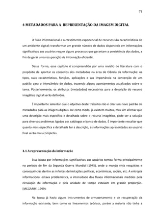 71



4 METADADOS PARA A REPRESENTAÇÃO DA IMAGEM DIGITAL



       O fluxo informacional e o crescimento exponencial de recursos são características de
um ambiente digital; transformar um grande número de dados disponíveis em informações
significativas aos usuários requer alguns processos que garantam a persistência dos dados, a
fim de gerar uma recuperação de informação eficiente.

       Dessa forma, esse capítulo é compreendido por uma revisão de literatura com o
propósito de apontar os conceitos dos metadados na área de Ciência da Informação: os
tipos, suas características, funções, aplicações e sua importância na convenção de um
padrão para o intercâmbio de dados, trazendo alguns apontamentos atualizados sobre o
tema. Posteriormente, os atributos (metadados) necessários para a descrição do recurso
imagético digital serão definidos.

       É importante salientar que o objetivo deste trabalho não é criar um novo padrão de
metadados para as imagens digitais. De certo modo, já existem muitos, mas sim afirmar que
uma descrição mais específica e detalhada sobre o recurso imagético, pode ser a solução
para diversos problemas ligados aos catálogos e banco de dados. É importante ressaltar que
quanto mais específica e detalhada for a descrição, as informações apresentadas ao usuário
final serão mais completas.




4.1 A representação da informação

       Essa busca por informações significativas aos usuários tomou forma principalmente
no período de fim da Segunda Guerra Mundial (1945), onde o mundo vivia resquícios e
consequências dentre as infinitas delimitações políticas, econômicas, sociais, etc. A entropia
informacional estava problemática, a intensidade dos fluxos informacionais medidos pela
circulação da informação e pela unidade de tempo estavam em grande proporção.
(MCGARRY, 1999).

       Na época já havia alguns instrumentos de armazenamento e de recuperação da
informação existente, bem como os lineamentos teóricos, porém a maioria não tinha a
 