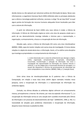 72



devida clareza ou não optavam por solucionar práticas de informação da época. Nesse caos
informacional, o engenheiro Vannevar Bush (1945) refletindo sobre os principais obstáculos
que a ciência e tecnologia poderiam enfrentar, escreveu o artigo “As we may think” no qual
alguns pontos de formação dos recursos humanos adequados foram localizados para lidar
com o volume de informação.

       A partir do referencial de Bush (1945) uma nova ciência é criada: a Ciência da
Informação. A Ciência da Informação origina-se como uma área de pesquisa ampla que a
partir do seu desenvolvimento investiga métodos e técnicas para a representação, a
organização, o armazenamento, a busca e a recuperação de itens de informação.

       Décadas após, vemos a Ciência da Informação (CI) como uma área interdisciplinar
(BORKO, 1968), capaz de manter relações com outras áreas de investigação. O tronco destas
relações é o objeto de estudo desta área: a informação. Assim, a CI se define como disciplina
que investiga as propriedades e o comportamento da informação. E

                       [...] está relacionada com o corpo de conhecimento que abrange a origem,
                       coleta, organização, armazenamento, recuperação, interpretação,
                       transmissão, transformação e utilização da informação. Isto inclui a
                       investigação das representações da informação nos sistemas naturais e
                       artificiais, o uso de códigos para a transmissão eficiente de mensagem, e o
                       estudo dos dispositivos e técnicas de processamento de informação tais
                       como computadores e seus sistemas. (BORKO, 1968, p. 3, tradução nossa).



       Entre várias áreas de interdisciplinaridade da CI podemos citar a Ciência da
Computação; em relação a essas duas áreas advêm alguns exemplos tratados nessa
pesquisa, como a recuperação da informação e a representação da informação nos
ambientes digitais.

       Contudo, nas últimas décadas os ambientes digitais sofreram um armazenamento
intenso, principalmente a Internet. No entanto, por meio da explosão informacional “[...] a
recuperação da informação tornou-se uma solução bem sucedida encontrada pela Ciência
da Informação e em processo de desenvolvimento até hoje.” (SARACEVIC, 1999, p. 44). E a
necessidade de soluções para problemas relacionados à recuperação da informação,
desperta novos interesses na plataforma Web.
 
