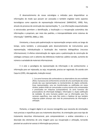 73



       O desenvolvimento de novas estratégias e métodos para disponibilizar as
informações de modo que possam ser acessadas e também englobar tanto aspectos
tecnológicos como aspectos de representação informacional. (SARACEVIC, 1999). Pois,
através do processo de construção das representações, “[...] as informações esquematizadas
e estruturadas permitem a identificação, a localização e a recuperação automática das
informações e propiciam, por meio dos padrões, a interoperabilidade entre sistemas de
informação.” (SANTOS, 2008, p. 166).

       Entretanto, a busca pela padronização na representação sempre existiu ao longo do
tempo, como também, a preocupação pelo desenvolvimento de instrumentos para
representação, individualização e localização dos materiais bibliográficos (recursos
informacionais). A efetiva sistematização de regras para a padronização da construção de
catálogos começou com o advento das bibliotecas modernas: público variado, aumento do
número e variedade de materiais informacionais.

       E é este o paradigma da representação da informação e do conhecimento: a
informação para ser repassada, ou seja, recuperada, precisa ser registrada. De acordo com
Capurro (1991, não paginado, tradução nossa):

                      [...] os seres humanos são conhecedores ou observadores de uma realidade
                      alheia. O processo do conhecimento consiste de uma assimilação das coisas
                      através das suas representações na mente/cérebro do objeto conhecido.
                      Essas representações, uma vez transformadas ou codificadas em nosso
                      cérebro, podem então ser comunicadas a outras mentes e/ou armazenadas
                      e processadas em máquinas (computadores). Os seres humanos são
                      processadores da informação biológica. Informação é a dupla codificação
                      da realidade. Os seres humanos podem usar as informações para fins
                      racionais específicos, mas nada fala contra a hipótese de que também
                      máquinas podem alcançar este nível de processamento de informação e
                      utilização.



       Portanto, a imagem digital é um recurso iconográfico que necessita de orientações
mais precisas e específicas para seu tratamento descritivo. As orientações para esse tipo de
tratamento descritivo informacional, pois compreenderiam: a análise sistemática e a
descrição dos elementos de uma imagem para sua recuperação e utilização, tornando
possível ao usuário ter acesso à informação que procura.
 