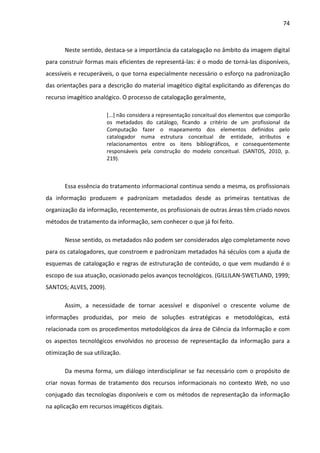 74



       Neste sentido, destaca-se a importância da catalogação no âmbito da imagem digital
para construir formas mais eficientes de representá-las: é o modo de torná-las disponíveis,
acessíveis e recuperáveis, o que torna especialmente necessário o esforço na padronização
das orientações para a descrição do material imagético digital explicitando as diferenças do
recurso imagético analógico. O processo de catalogação geralmente,

                        [...] não considera a representação conceitual dos elementos que comporão
                        os metadados do catálogo, ficando a critério de um profissional da
                        Computação fazer o mapeamento dos elementos definidos pelo
                        catalogador numa estrutura conceitual de entidade, atributos e
                        relacionamentos entre os itens bibliográficos, e consequentemente
                        responsáveis pela construção do modelo conceitual. (SANTOS, 2010, p.
                        219).



       Essa essência do tratamento informacional continua sendo a mesma, os profissionais
da informação produzem e padronizam metadados desde as primeiras tentativas de
organização da informação, recentemente, os profissionais de outras áreas têm criado novos
métodos de tratamento da informação, sem conhecer o que já foi feito.

       Nesse sentido, os metadados não podem ser considerados algo completamente novo
para os catalogadores, que constroem e padronizam metadados há séculos com a ajuda de
esquemas de catalogação e regras de estruturação de conteúdo, o que vem mudando é o
escopo de sua atuação, ocasionado pelos avanços tecnológicos. (GILLILAN-SWETLAND, 1999;
SANTOS; ALVES, 2009).

       Assim, a necessidade de tornar acessível e disponível o crescente volume de
informações produzidas, por meio de soluções estratégicas e metodológicas, está
relacionada com os procedimentos metodológicos da área de Ciência da Informação e com
os aspectos tecnológicos envolvidos no processo de representação da informação para a
otimização de sua utilização.

       Da mesma forma, um diálogo interdisciplinar se faz necessário com o propósito de
criar novas formas de tratamento dos recursos informacionais no contexto Web, no uso
conjugado das tecnologias disponíveis e com os métodos de representação da informação
na aplicação em recursos imagéticos digitais.
 