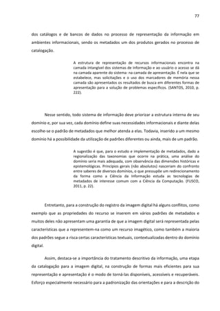 77



dos catálogos e de bancos de dados no processo de representação da informação em
ambientes informacionais, sendo os metadados um dos produtos gerados no processo de
catalogação.

                          A estrutura de representação de recursos informacionais encontra na
                          camada intangível dos sistemas de informação e ao usuário o acesso se dá
                          na camada aparente do sistema: na camada de apresentação. É nela que se
                          estabelece, mas solicitações e o uso dos marcadores de memória nessa
                          camada são apresentados os resultados de busca em diferentes formas de
                          apresentação para a solução de problemas específicos. (SANTOS, 2010, p.
                          222).




           Nesse sentido, todo sistema de informação deve priorizar a estrutura interna de seu
domínio e, por sua vez, cada domínio define suas necessidades informacionais e diante delas
escolhe-se o padrão de metadados que melhor atenda a elas. Todavia, inserido a um mesmo
domínio há a possibilidade da utilização de padrões diferentes ou ainda, mais de um padrão.

                          A sugestão é que, para o estudo e implementação de metadados, dado a
                          regionalização das taxonomias que ocorre na prática, uma análise do
                          domínio seria mais adequada, com observância das dimensões históricas e
                          epistemológicas. Princípios gerais (não absolutos) nasceriam do confronto
                          entre saberes de diversos domínios, o que pressupõe um redirecionamento
                          da forma como a Ciência da Informação estuda as tecnologias de
                          metadados de interesse comum com a Ciência da Computação. (FUSCO,
                          2011, p. 22).



           Entretanto, para a construção do registro da imagem digital há alguns conflitos, como
exemplo que as propriedades do recurso se inserem em vários padrões de metadados e
muitos deles não apresentam uma garantia de que a imagem digital será representada pelas
características que a representem-na como um recurso imagético, como também a maioria
dos padrões segue a risca certas características textuais, contextualizadas dentro do domínio
digital.

           Assim, destaca-se a importância do tratamento descritivo da informação, uma etapa
da catalogação para a imagem digital, na construção de formas mais eficientes para sua
representação e apresentação é o modo de torná-las disponíveis, acessíveis e recuperáveis.
Esforço especialmente necessário para a padronização das orientações e para a descrição do
 