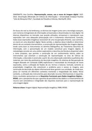7



SIMIONATO, Ana Carolina. Representação, acesso, uso e reuso da imagem digital. 141f.
2012. Dissertação (Mestrado em Ciência da Informação) – Universidade Estadual Paulista
“Júlio de Mesquita Filho”, Faculdade de Filosofia e Ciências, Marília/SP, 2012.


                                         RESUMO

Em busca do real ou da lembrança, as técnicas da imagem junto com a tecnologia avançam,
com números inimagináveis de informações armazenadas e disseminadas no meio digital. Há
diversos dispositivos no mercado, que quando utilizados, armazenam e reproduzem suas
expressões sem uma adequada preocupação com o tratamento informacional. Contudo,
todas essas expressões imagéticas necessitam de uma recuperação eficiente, caso contrário,
se viverá em uma desordem digital. Neste sentido, o objetivo desse trabalho é determinar
dentro de um contexto intersemiótico, a construção de representações das imagens digitais,
tendo como base os instrumentos no domínio bibliográfico, do Tratamento Descritivo da
Informação, com a apresentação de um modelo conceitual para imagens digitais. A
metodologia consiste em uma análise exploratória e descritiva da literatura disponível sobre
o tema proposto, que permite a construção de um conhecimento teórico sobre os
instrumentos que orientam a construção de representações na área de Ciência da
Informação, a descrição é construída a partir de uma observação sistemática qualitativa dos
materiais, por meio dos parâmetros de descrição imagética. Os sistemas de Recuperação da
Imagem Baseado em Conteúdo (CBIR) explicitaram a necessidade da introdução de novas
expressões, como a utilização de feições de cor, formas e texturas. Contudo, somente as
propriedades imagéticas não solucionam o problema para o acesso as imagens, pois
construção da descrição do objeto informacional deve garantir sua unicidade, de modo que,
possa ser inserida em diferentes contextos mantendo a integralidade dos dados. Nesse
contexto, a utilização dos instrumentos para descrição recursos informacionais é requerida.
Como resultados apresentam-se os Requisitos Funcionais para Dados Imagéticos Digitais –
RFDID, com a perspectiva de que a garantia da persistência dos dados e o instanciamento do
recurso com consistência e integridade são requisitos essenciais para a representação de
uma imagem digital.

Palavras-chave: Imagem digital; Representação imagética; FRBR; RFDID.
 