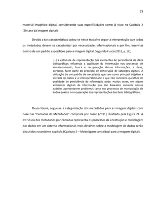 78



material imagético digital, considerando suas especificidades como já visto no Capítulo 2
(Sintaxe da imagem digital).

       Devido a tais características optou-se nesse trabalho seguir a interpretação que todos
os metadados devem se caracterizar por necessidades informacionais e por fim, inseri-las
dentro de um padrão específicos para a imagem digital. Segundo Fusco (2011, p. 17),

                       [...] a estrutura de representação dos elementos de persistência de itens
                       bibliográficos influencia a qualidade da informação nos processos de
                       armazenamento, busca e recuperação dessas informações, e deve,
                       portanto, fazer parte do processo de construção de catálogos digitais. A
                       utilização de um padrão de metadados que tem como principal objetivo a
                       entrada de dados e a interoperabilidade e que não considera questões de
                       qualidade de persistência da informação pode, muitas vezes, em alguns
                       ambientes digitais de informação que são baseados somente nesses
                       padrões apresentarem problemas tanto nos processos de manipulação de
                       dados quanto na recuperação das representações dos itens bibliográficos.




       Dessa forma, segue-se a categorização dos metadados para as imagens digitais com
base nas “Camadas de Metadados” composta por Fusco (2011), ilustrada pela Figura 24. A
estrutura dos metadados por camadas representa os processos da construção e modelagem
dos dados em um sistema informacional; mais detalhes sobre a modelagem de dados serão
discutidos no próximo capítulo (Capítulo 5 – Modelagem conceitual para a imagem digital).
 