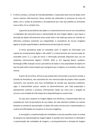 80



•   A última camada, a Camada de Interoperabilidade, é responsável pela troca de dados entre
    outros sistemas informacionais. Nessa camada são elaborados os processos de troca de
    dados, com o auxílio de protocolos e principalmente por meio dos padrões já conhecidos
    como o Marc 21 ou o Dublin Core.

           A garantia da persistência dos dados e o instanciamento do recurso com consistência
    e integridade são necessários para a representação de uma imagem digital, o que requer a
    descrição do objeto informacional como sendo único e de modo que possa ser inserido em
    diferentes contextos mantendo sua integralidade. A consistência do recurso imagético
    digital se dá pela especificidade e detalhamento de descrição do material.

           O termo persistência pode ser entendido como “o registro da informação num
    suporte de armazenamento digital e não volátil” e o instanciamento dos recursos pode ser
    entendido como “[...] a ação de tornar a informação persistida disponível para uso em
    ambientes informacionais digitais.” (FUSCO, 2010, p. 21). Segundo Booch; Jacobson;
    Rumbaugh (1998, tradução nossa) a persistência de dados é uma propriedade do objeto em
    que ele pode existir mesmo depois que o programa que o originou, ou o localizou, não seja o
    mesmo.

           A partir de tal certeza, afirma-se que projeto bem estruturado na primeira camada, a
    Camada de Persistência, não necessitará de uma reestruturação do projeto inteiro quando
    necessário, mas somente uma nova remodelação da camada que apresenta problemas.
    Logo, é imprescindível possuir cautela no desenvolvimento, pois toda preparação e
    planejamento aceleram o processo informacional, desde seu início com a chegada do
    recurso a uma Unidade de Informação até a disponibilização ao usuário final.

           Ou seja, para recuperar as imagens digitais com eficiência, a representação deve ser
    projetada por meio da persistência de seus dados. De nada adiantará modelar um sistema
    baseado na camada de apresentação: os dados não serão concisos com a representação e o
    usuário terá dificuldades em recuperar os recursos imagéticos.

           A concepção e a implementação dos metadados é uma das questões-chave no campo
    de pesquisa da representação da imagem digital. A questão mais importante é a definição e
    a representação dos metadados de imagens, e consequentemente a extração de imagens
 