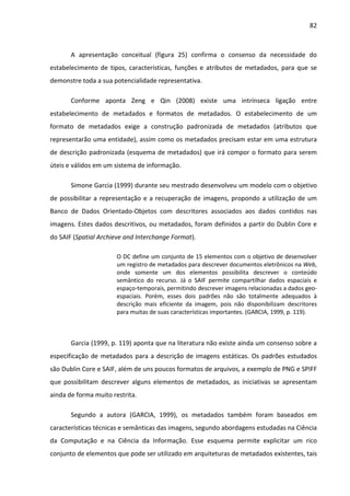 82



       A apresentação conceitual (figura 25) confirma o consenso da necessidade do
estabelecimento de tipos, características, funções e atributos de metadados, para que se
demonstre toda a sua potencialidade representativa.

       Conforme aponta Zeng e Qin (2008) existe uma intrínseca ligação entre
estabelecimento de metadados e formatos de metadados. O estabelecimento de um
formato de metadados exige a construção padronizada de metadados (atributos que
representarão uma entidade), assim como os metadados precisam estar em uma estrutura
de descrição padronizada (esquema de metadados) que irá compor o formato para serem
úteis e válidos em um sistema de informação.

       Simone Garcia (1999) durante seu mestrado desenvolveu um modelo com o objetivo
de possibilitar a representação e a recuperação de imagens, propondo a utilização de um
Banco de Dados Orientado-Objetos com descritores associados aos dados contidos nas
imagens. Estes dados descritivos, ou metadados, foram definidos a partir do Dublin Core e
do SAIF (Spatial Archieve and Interchange Format).

                       O DC define um conjunto de 15 elementos com o objetivo de desenvolver
                       um registro de metadados para descrever documentos eletrônicos na Web,
                       onde somente um dos elementos possibilita descrever o conteúdo
                       semântico do recurso. Já o SAIF permite compartilhar dados espaciais e
                       espaço-temporais, permitindo descrever imagens relacionadas a dados geo-
                       espaciais. Porém, esses dois padrões não são totalmente adequados à
                       descrição mais eficiente da imagem, pois não disponibilizam descritores
                       para muitas de suas características importantes. (GARCIA, 1999, p. 119).



       Garcia (1999, p. 119) aponta que na literatura não existe ainda um consenso sobre a
especificação de metadados para a descrição de imagens estáticas. Os padrões estudados
são Dublin Core e SAIF, além de uns poucos formatos de arquivos, a exemplo de PNG e SPIFF
que possibilitam descrever alguns elementos de metadados, as iniciativas se apresentam
ainda de forma muito restrita.

       Segundo a autora (GARCIA, 1999), os metadados também foram baseados em
características técnicas e semânticas das imagens, segundo abordagens estudadas na Ciência
da Computação e na Ciência da Informação. Esse esquema permite explicitar um rico
conjunto de elementos que pode ser utilizado em arquiteturas de metadados existentes, tais
 