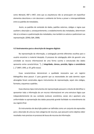 83



como Warwick, RDF e MCF, visto que as arquiteturas não se preocupam em especificar
elementos descritores e sim descrever o ambiente de forma a prover a interoperabilidade
entre os padrões de metadados.

       Assim, os padrões de conteúdo de dados, padrões externos, códigos e regras que
auxiliam a descrição e, consequentemente, o estabelecimento dos metadados, determinam
não só a sintaxe e a padronização dos metadados, mas também os valores e padronizam sua
representação. (ZENG; QIN, 2008).




4.3 Instrumentos para a descrição de imagens digitais

       Na representação da informação, a catalogação permite diferentes escolhas para o
usuário encontrar o material desejado. O processo de catalogação além de garantir uma
unicidade ao recurso informacional de uma forma sucinta e estruturada dos dados
apresenta certas características: “[...] integridade, clareza, precisão, lógica e consistência
[...]” (MEY, 1995, p. 07, grifo nosso).

       Essas características demonstram a qualidade necessária que um registro
bibliográfico deve possuir. E para garantir que as necessidades de cada domínio sejam
abrangidas foram construídos alguns instrumentos de representação, sejam eles códigos,
formatos, esquemas e padrões.

       Esses diversos tipos instrumentos de representação possuem o intuito de identificar e
apresentar toda a informação de um recurso informacional em uma estrutura lógica que
independentemente do seu contexto (cultural, econômico, social, etc.) apontará uma
uniformidade na apresentação dos dados possuindo grande facilidade no entendimento do
seu registro final.

       Os instrumentos de descrição podem ser definidos como um conjunto de expressões
para a descrição de uma ou mais categorias de recursos, que possuem como objetivo obter
resultados mais precisos no processo de busca de recursos de informação.
 