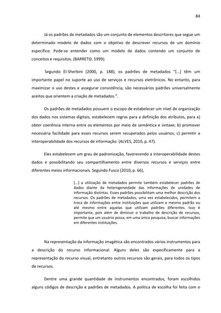 84



      Já os padrões de metadados são um conjunto de elementos descritores que segue um
determinado modelo de dados com o objetivo de descrever recursos de um domínio
específico. Pode-se entender como um modelo de dados contendo um conjunto de
conceitos e requisitos. (BARRETO, 1999).

       Segundo El-Sherbini (2000, p. 188), os padrões de metadados “[...] têm um
importante papel no suporte ao uso de serviços e recursos eletrônicos. No entanto, para
maximizar o uso destes e assegurar consistência, são necessários padrões universalmente
aceitos que orientem a criação de metadados.”.

      Os padrões de metadados possuem o escopo de estabelecer um nível de organização
dos dados nos sistemas digitais, estabelecem regras para a definição dos atributos, para a)
obter coerência interna entre os elementos por meio de semântica e sintaxe; b) promover
necessária facilidade para esses recursos serem recuperados pelos usuários; c) permitir a
interoperabilidade dos recursos de informação. (ALVES, 2010, p. 47).

      Eles estabelecem um grau de padronização, favorecendo a interoperabilidade destes
dados e possibilitando seu compartilhamento entre diversos recursos e serviços entre
diferentes meios informacionais. Segundo Fusco (2010, p. 66),

                       [...] a utilização de metadados permite também estabelecer padrões de
                       dados diante da heterogeneidade das informações de unidades de
                       informação distintas. Esses padrões possibilitam uma melhor descrição dos
                       recursos. Os padrões de metadados, uma vez estabelecidos, permitem a
                       troca de informações entre instituições que utilizam o mesmo padrão ou
                       até mesmo entre aquelas que utilizam padrões diferentes. Isso é
                       importante, pois além de diminuir o trabalho de descrição de recursos,
                       permite que um usuário possa, em uma única pesquisa, buscar informações
                       em diferentes instituições.



      Na representação da informação imagética são encontrados vários instrumentos para
a descrição do recurso informacional. Alguns deles são especificamente para a
representação do recurso visual, entretanto outros recursos são gerais, para todos os tipos
de recursos.

      Dentre uma grande quantidade de instrumentos encontrados, foram escolhidos
alguns códigos de descrição e padrões de metadados. A política de escolha foi feita com o
 