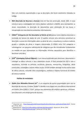 86



    lidar com materiais especializados e que as descrições não foram totalmente relatadas no
    código.

•   RDA (Descrição de Recursos e Acesso): Está em fase de construção, desde 2005. A nova
    estrutura para a catalogação tem como objetivo substituir o AACR2, para acompanhar as
    atuais necessidades na descrição de documentos para otimização de sua busca e
    recuperação nos mais diversos ambientes informacionais;

•   CDWA22 (Categories for the Description of Works of Art) possui como objetivo descrever o
    conteúdo de bancos de dados de arte. O padrão articula uma estrutura conceitual na
    descrição e acesso de informações sobre as obras de arte, a arquitetura, a cultura material,
    grupos e coleções de obras e imagens relacionadas. O CDWA inclui 512 categorias e
    subcategorias: um pequeno subconjunto de categorias que são consideradas fundamentais
    na medida em que representam as informações mínimas necessárias para identificar e
    descrever uma obra;

•   CCO23 (Cataloging Cultural Objects): é um manual publicado para descrever, documentar e
    catalogar as obras culturais e seus substitutos visuais. O foco principal do CCO é arte e
    arquitetura, incluindo as pinturas, esculturas, gravuras, manuscritos, fotografias, obras
    construídas, instalações e outras mídias visuais. O CCO também abrange muitos outros tipos
    de obras culturais, incluindo sítios arqueológicos, artefatos e objetos funcionais do âmbito
    da cultura material.

            Padrões de metadados:

•   Dublin Core Metadata Element Set24: é um esquema de quinze propriedades para uso na
    descrição de recursos. O nome "Dublin" é devido à sua origem em uma Oficina Internacional
    em Dublin, Ohio (1995). E "Core", porque seus elementos são amplos e genéricos, utilizáveis
    para descrever uma ampla gama de recursos.




    22
       Disponível em: <http://www.getty.edu/research/publications/electronic_publications/index.html>. Acesso
    em: 24 nov. 2011.
    23
       Disponível em: <http://cco.vrafoundation.org/index.php/aboutindex/>. Acesso em: 24 nov. 2011.
    24
       Disponível em: <http://dublincore.org/>. Acesso em: 24 nov. 2011.
 