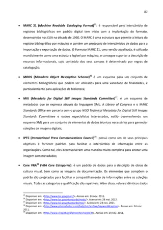 87



•   MARC 21 (Machine Readable Cataloging Format)25: é responsável pelo intercâmbio de
    registros bibliográficos em padrão digital tem início com a implantação do formato,
    desenvolvido nos EUA na década de 1960. O MARC é uma estrutura que permite a leitura do
    registro bibliográfico por máquina e contém um protocolo de intercâmbios de dados para a
    importação e exportação de dados. O Formato MARC 21, uma versão atualizada, é utilizado
    mundialmente como uma estrutura legível por máquina, e consegue suportar a descrição de
    recursos informacionais, cujo conteúdo dos seus campos é determinado por regras de
    catalogação;

•   MODS (Metadata Object Description Schema)26 é um esquema para um conjunto de
    elementos bibliográficos que podem ser utilizados para uma variedade de finalidades, e
    particularmente para aplicações de biblioteca;

•   MIX (Metadata for Digital Still Images Standards Committee)27: é um esquema de
    metadados que se expressa através da linguagem XML. A Library of Congress e o MARC
    Standards Office em parceria com o grupo NISO Technical Metadata for Digital Still Images
    Standards Committeee e outros especialistas interessados, estão desenvolvendo um
    esquema XML para um conjunto de elementos de dados técnicos necessários para gerenciar
    coleções de imagens digitais;

•   IPTC (International Press Communications Council)28: possui como um de seus principais
    objetivos é fornecer padrões para facilitar o intercâmbio de informação entre as
    organizações. Como tal, eles desenvolveram uma maneira muito completa para anotar uma
    imagem com metadados;

•   Core VRA29 (VRA Core Categories): é um padrão de dados para a descrição de obras de
    cultura visual, bem como as imagens de documentação. Os elementos que compõem o
    padrão são projetados para facilitar o compartilhamento de informações entre as coleções
    visuais. Todas as categorias e qualificação são repetíveis. Além disso, valores idênticos dados


    25
       Disponível em: <http://www.loc.gov/marc/>. Acesso em: 24 nov. 2011.
    26
       Disponível em: <http://www.loc.gov/standards/mods/>. Acesso em: 28 mai. 2012.
    27
       Disponível em: <http://www.loc.gov/standards/mix/>. Acesso em: 24 nov. 2011.
    28
       Disponível em: <http://www.photoshelter.com/help/tut/archive/keyword#caption>. Acesso em: 24 nov.
    2011.
    29
       Disponível em: <http://www.vraweb.org/projects/vracore4/>. Acesso em: 24 nov. 2011.
 