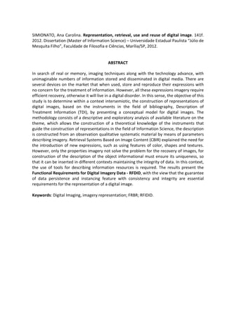 8



SIMIONATO, Ana Carolina. Representation, retrieval, use and reuse of digital image. 141f.
2012. Dissertation (Master of Information Science) – Universidade Estadual Paulista “Júlio de
Mesquita Filho”, Faculdade de Filosofia e Ciências, Marília/SP, 2012.


                                             ABSTRACT

In search of real or memory, imaging techniques along with the technology advance, with
unimaginable numbers of information stored and disseminated in digital media. There are
several devices on the market that when used, store and reproduce their expressions with
no concern for the treatment of information. However, all these expressions imagery require
efficient recovery, otherwise it will live in a digital disorder. In this sense, the objective of this
study is to determine within a context intersemiotic, the construction of representations of
digital images, based on the instruments in the field of bibliography, Description of
Treatment Information (TDI), by presenting a conceptual model for digital images. The
methodology consists of a descriptive and exploratory analysis of available literature on the
theme, which allows the construction of a theoretical knowledge of the instruments that
guide the construction of representations in the field of Information Science, the description
is constructed from an observation qualitative systematic material by means of parameters
describing imagery. Retrieval Systems Based on Image Content (CBIR) explained the need for
the introduction of new expressions, such as using features of color, shapes and textures.
However, only the properties imagery not solve the problem for the recovery of images, for
construction of the description of the object informational must ensure its uniqueness, so
that it can be inserted in different contexts maintaining the integrity of data. In this context,
the use of tools for describing information resources is required. The results present the
Functional Requirements for Digital Imagery Data - RFDID, with the view that the guarantee
of data persistence and instancing feature with consistency and integrity are essential
requirements for the representation of a digital image.

Keywords: Digital Imaging, imagery representation; FRBR; RFIDID.
 