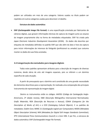 88



    podem ser utilizados em mais de uma categoria. Valores usados no título podem ser
    repetidos em outras categorias usadas para descrever o trabalho.

           Estrutura de dados automática:

•   EXIF (Exchangeable Image File Format): é uma especificação orientada por fabricantes de
    câmeras digitais, que gravam informações técnicas de captura da imagem junto ao arquivo
    da imagem propriamente dita na forma de metadados etiquetados. EXIF foi criado pela
    Japan Electronic Industries Development Association (JEIDA). Os dados são descritos por
    etiquetas de metadados definidas no padrão EXIF que vão além da data e hora da captura
    para incluir informações de interesse do fotógrafo (profissional ou amador) que costuma
    manter os dados de suas fotos anotadas.




    4.4 Categorização dos metadados para imagens digitais

           Todos estes padrões apresentam atributos para a descrição de imagens de diversas
    maneiras, desde obras de arte até imagens espaciais, pois se referem a um domínio
    especifico de cada situação.

           A partir do pressuposto que o domínio será constituído de uma grande necessidade
    de elementos descritivos para a representação, foi realizada uma comparação dos principais
    instrumentos de representação da imagem digital.

           Dentre os instrumentos estão os códigos: AACR2r (Código de Catalogação Anglo-
    Americano, 2ª edição revista), ISBD (Descrição Bibliográfica Internacional Normalizada);
    Grafic Materials; RDA (Descrição de Recursos e Acesso); CDWA (Categories for the
    Description of Works of Art) e o CCO (Cataloging Cultural Objects). E os padrões de
    metadados: Dublin Core; MARC 21 (Catalogação Legível por Computador); MODS (Metadata
    Object Description Schema); MIX (Metadata for Digital Still Images Standards Committee);
    IPTC (International Press Communications Council) e o Core VRA. E por fim, a estrutura de
    dados automática: EXIF (Exchangeable Image File Format).
 