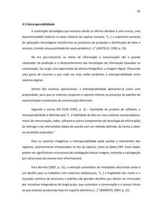 95



4.5 Interoperabilidade

       A aceleração tecnológica que vivemos desde as últimas décadas é uma marca, uma
descontinuidade histórica na base material da espécie humana, “[...] o repentino aumento
de aplicações tecnológicas transformou os processos de produção e distribuição de bens e
serviços, criando uma quantidade de novos produtos [...]” (CASTELLS, 1999, p. 53).

       Na era pós-industrial, os meios de informação e comunicação são o grande
catalisador da produção e o desenvolvimento das tecnologias de informação baseadas na
computação, faz surgir uma aparentada da técnica fotográfica: a imagem digital. Possuindo
uma gama de recursos e que cada vez mais estão tendentes à interoperabilidade entre
sistemas digitais.

       Dentro dos sistemas operacionais, a interoperabilidade apresenta-se como uma
propriedade, para que os sistemas cooperem e operem mesmo na presença de padrões de
representação e protocolos de comunicação diferentes.

       Segundo a norma ISO 9126 (1991, p. 3) – Qualidade de produto de software, a
interoperabilidade é definida pela “[...] habilidade de dois ou mais sistemas (computadores,
meios de comunicação, redes, software e outros componentes de tecnologia da informação)
de interagir e de intercambiar dados de acordo com um método definido, de forma a obter
os resultados esperados.”

       Para os sistemas imagéticos a interoperabilidade pode auxiliar o intercâmbio dos
registros, anteriormente armazenados no ato da captura, como os dados EXIF. Esses dados
podem ser significativos no processo de catalogação dessas imagens, evitando a catalogação
por várias vezes do mesmo item informacional.

       Para Barreto (2007, p. 21), a extração automática de metadados descritivos ainda é
um desafio para os trabalhos com materiais audiovisuais, “[...] a fragilidade dos meios e a
inovação contínua de processos e padrões são grandes desafios que devem ser encarados
por iniciativas integradoras de longo prazo, que sustentem a conservação e o acesso futuro
ao que estamos produzindo hoje em suporte eletrônico [...]” (BARRETO, 2007, p. 12).
 