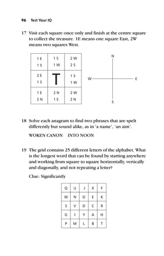 17 Visit each square once only and finish at the centre square
to collect the treasure. 1E means one square East, 2W
means two squares West.
18 Solve each anagram to find two phrases that are spelt
differently but sound alike, as in ‘a name’, ‘an aim’.
WOKEN CANON INTO NOON
19 The grid contains 25 different letters of the alphabet. What
is the longest word that can be found by starting anywhere
and working from square to square horizontally, vertically
and diagonally, and not repeating a letter?
Clue: Significantly
96 Test Your IQ
1 E
2 E
1 E 2 N 2 W
1 S
2 W
1 S
1 S
1 S
2 N 1 E 2 N
1 W
2 S
1 W
W E
S
N
T
Q
W
S
G
P
U
N
V
I
M
J
O
D
Y
L
X
E
C
A
B
F
K
R
H
T
 