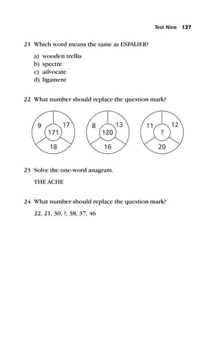 21 Which word means the same as ESPALIER?
a) wooden trellis
b) spectre
c) advocate
d) ligament
22 What number should replace the question mark?
23 Solve the one-word anagram.
THE ACHE
24 What number should replace the question mark?
22, 21, 30, ?, 38, 37, 46
Test Nine 127
 