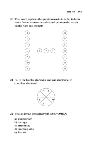 20 What word replaces the question marks in order to form
seven five-letter words sandwiched between the letters
on the right and the left?
21 Fill in the blanks, clockwise and anti-clockwise, to
complete the word.
22 What is always associated with NUX VOMICA?
a) gunpowder
b) an organ
c) strychnine
d) smelling salts
e) hymns
Test Ten 143
 