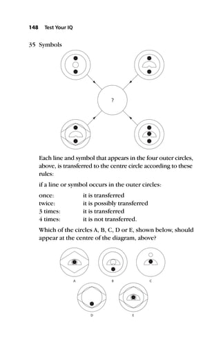 35 Symbols
Each line and symbol that appears in the four outer circles,
above, is transferred to the centre circle according to these
rules:
if a line or symbol occurs in the outer circles:
once: it is transferred
twice: it is possibly transferred
3 times: it is transferred
4 times: it is not transferred.
Which of the circles A, B, C, D or E, shown below, should
appear at the centre of the diagram, above?
148 Test Your IQ
?
 