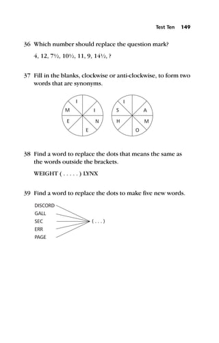 36 Which number should replace the question mark?
4, 12, 7½, 10½, 11, 9, 14½, ?
37 Fill in the blanks, clockwise or anti-clockwise, to form two
words that are synonyms.
38 Find a word to replace the dots that means the same as
the words outside the brackets.
WEIGHT ( . . . . . ) LYNX
39 Find a word to replace the dots to make five new words.
Test Ten 149
 