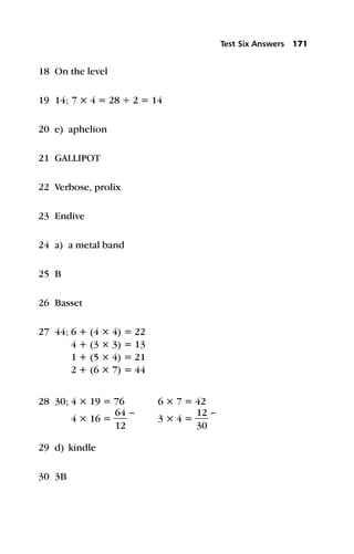 18 On the level
19 14; 7 × 4 = 28 ÷ 2 = 14
20 e) aphelion
21 GALLIPOT
22 Verbose, prolix
23 Endive
24 a) a metal band
25 B
26 Basset
27 44; 6 + (4 × 4) = 22
4 + (3 × 3) = 13
1 + (5 × 4) = 21
2 + (6 × 7) = 44
28 30; 4 × 19 = 76 6 × 7 = 42
4 × 16 = 
6
1
4
2

–
3 × 4 = 
1
3
2
0

–
29 d) kindle
30 3B
Test Six Answers 171
 