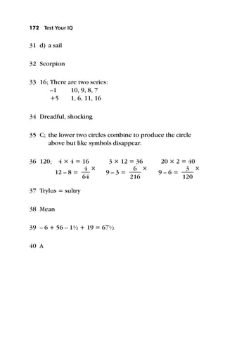 31 d) a sail
32 Scorpion
33 16; There are two series:
–1 10, 9, 8, 7
+5 1, 6, 11, 16
34 Dreadful, shocking
35 C; the lower two circles combine to produce the circle
above but like symbols disappear.
36 120; 4 × 4 = 16 3 × 12 = 36 20 × 2 = 40
12 – 8 = 
6
4
4

×
9 – 3 = 
2
6
16

×
9 – 6 = 
1
3
20

×
37 Trylus = sultry
38 Mean
39 – 6 + 56 – 1½ + 19 = 67½
40 A
172 Test Your IQ
 