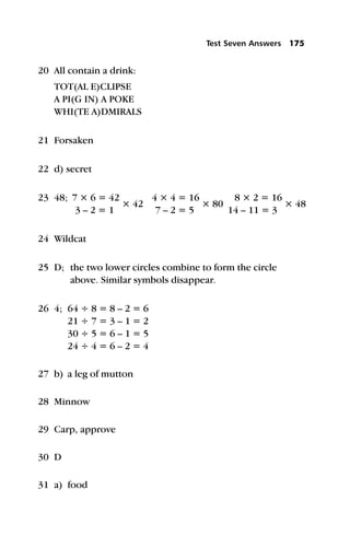 20 All contain a drink:
TOT(AL E)CLIPSE
A PI(G IN) A POKE
WHI(TE A)DMIRALS
21 Forsaken
22 d) secret
23 48; 7 × 6 = 42
× 42
4 × 4 = 16
× 80
8 × 2 = 16
× 48
3 – 2 = 1 7 – 2 = 5 14 – 11 = 3
24 Wildcat
25 D; the two lower circles combine to form the circle
above. Similar symbols disappear.
26 4; 64 ÷ 8 = 8 – 2 = 6
21 ÷ 7 = 3 – 1 = 2
30 ÷ 5 = 6 – 1 = 5
24 ÷ 4 = 6 – 2 = 4
27 b) a leg of mutton
28 Minnow
29 Carp, approve
30 D
31 a) food
Test Seven Answers 175
 