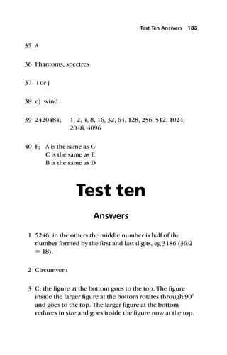 35 A
36 Phantoms, spectres
37 i or j
38 e) wind
39 2420484; 1, 2, 4, 8, 16, 32, 64, 128, 256, 512, 1024,
2048, 4096
40 F; A is the same as G
C is the same as E
B is the same as D
Test ten
Answers
1 5246; in the others the middle number is half of the
number formed by the first and last digits, eg 3186 (36/2
= 18).
2 Circumvent
3 C; the figure at the bottom goes to the top. The figure
inside the larger figure at the bottom rotates through 90°
and goes to the top. The larger figure at the bottom
reduces in size and goes inside the figure now at the top.
Test Ten Answers 183
 