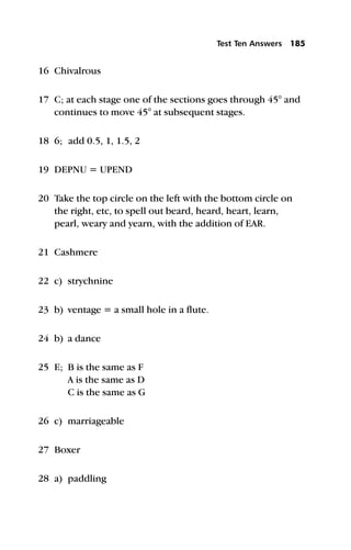16 Chivalrous
17 C; at each stage one of the sections goes through 45° and
continues to move 45° at subsequent stages.
18 6; add 0.5, 1, 1.5, 2
19 DEPNU = UPEND
20 Take the top circle on the left with the bottom circle on
the right, etc, to spell out beard, heard, heart, learn,
pearl, weary and yearn, with the addition of EAR.
21 Cashmere
22 c) strychnine
23 b) ventage = a small hole in a flute.
24 b) a dance
25 E; B is the same as F
A is the same as D
C is the same as G
26 c) marriageable
27 Boxer
28 a) paddling
Test Ten Answers 185
 