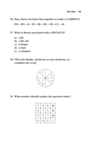 36 Place three two-letter bits together to make a CURRENCY.
DO – RO – LI – ES – EK – SH – UB – CU – AL
37 What is always associated with a BINNACLE?
a) a jib
b) a life raft
c) a limpet
d) a mast
e) a compass
38 Fill in the blanks, clockwise or anti-clockwise, to
complete the word.
39 What number should replace the question mark ?
Test One 15
I
R
Y
I
L
7
9
11
6
8
7
5
12
8
5
7
5
48
58
48
?
 