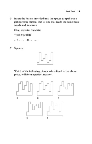 6 Insert the letters provided into the spaces to spell out a
palindromic phrase, that is, one that reads the same back-
wards and forwards.
Clue: exercise franchise
TREE VISITOR
. . S . . . . O . . . . .
7 Squares
Which of the following pieces, when fitted to the above
piece, will form a perfect square?
Test Two 19
B
D
C
E
A
 