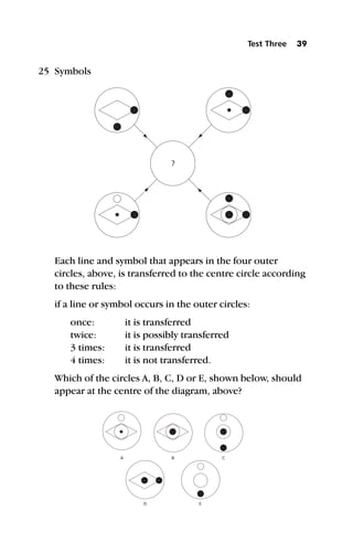 25 Symbols
Each line and symbol that appears in the four outer
circles, above, is transferred to the centre circle according
to these rules:
if a line or symbol occurs in the outer circles:
once: it is transferred
twice: it is possibly transferred
3 times: it is transferred
4 times: it is not transferred.
Which of the circles A, B, C, D or E, shown below, should
appear at the centre of the diagram, above?
Test Three 39
?
A B
E
D
C
 