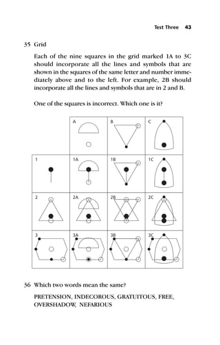 35 Grid
Each of the nine squares in the grid marked 1A to 3C
should incorporate all the lines and symbols that are
shown in the squares of the same letter and number imme-
diately above and to the left. For example, 2B should
incorporate all the lines and symbols that are in 2 and B.
One of the squares is incorrect. Which one is it?
36 Which two words mean the same?
PRETENSION, INDECOROUS, GRATUITOUS, FREE,
OVERSHADOW
, NEFARIOUS
Test Three 43
A B C
1C
2C
3C
1B
2B
3B
1A
2A
3A
1
2
3
 