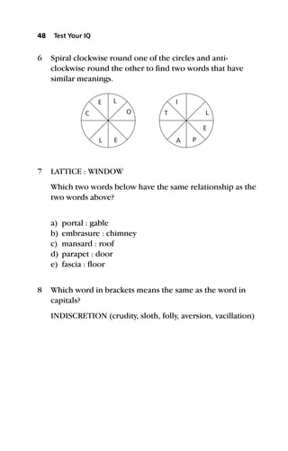 48 Test Your IQ
6 Spiral clockwise round one of the circles and anti-
clockwise round the other to find two words that have
similar meanings.
7 LATTICE : WINDOW
Which two words below have the same relationship as the
two words above?
a) portal : gable
b) embrasure : chimney
c) mansard : roof
d) parapet : door
e) fascia : floor
8 Which word in brackets means the same as the word in
capitals?
INDISCRETION (crudity, sloth, folly, aversion, vacillation)
C T
I
E P
L
E
L A
O
E
L
 
