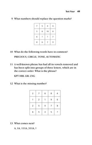 9 What numbers should replace the question marks?
10 What do the following words have in common?
PRECIOUS, CIRCLE, TONE, AUTOMATIC
11 A well-known phrase has had all its vowels removed and
has been split into groups of three letters, which are in
the correct order. What is the phrase?
KPT HBL LRL LNG
12 What is the missing number?
13 What comes next?
A, 1A, 111A, 311A, ?
7
5
6
8
5
8
?
6
4
10
?
7
6
8
7
9
2
1
2
6
7
2
5
5
6
1
4
3
8 4
9 6
7 8
5 ?
Test Four 49
 