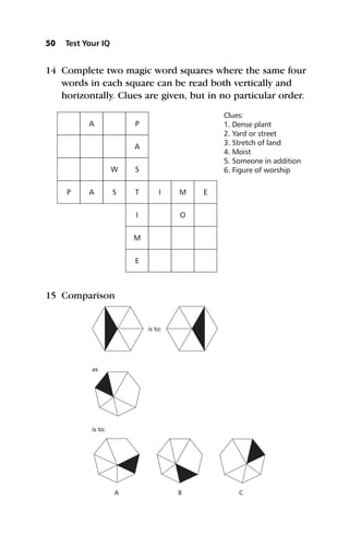 14 Complete two magic word squares where the same four
words in each square can be read both vertically and
horizontally. Clues are given, but in no particular order.
15 Comparison
50 Test Your IQ
P
A
A
W
S
P
A
S
T
I
M
E
I M
O
E
Clues:
1. Dense plant
2. Yard or street
3. Stretch of land
4. Moist
5. Someone in addition
6. Figure of worship
is to:
is to:
A B C
as
 