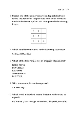 6 Start at one of the corner squares and spiral clockwise
round the perimeter to spell out a nine-letter word and
finish at the centre square. You must provide the missing
letters.
7 Which number comes next in the following sequence?
53472, 2435, 342, ?
8 Which of the following is not an anagram of an animal?
BRISK PONG
PUNCH KIM
RED OPAL
MOMS HOUR
FAB FOUL
9 What letter completes this sequence?
A B D O P Q ?
10 Which word in brackets means the same as the word in
capitals?
PROGENY (skill, lineage, movement, progress, vocation)
Test Six 77
R
C
E
E K
A R
 