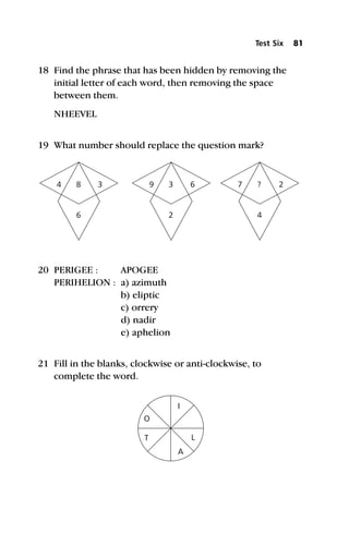 18 Find the phrase that has been hidden by removing the
initial letter of each word, then removing the space
between them.
NHEEVEL
19 What number should replace the question mark?
20 PERIGEE : APOGEE
PERIHELION : a) azimuth
b) eliptic
c) orrery
d) nadir
e) aphelion
21 Fill in the blanks, clockwise or anti-clockwise, to
complete the word.
Test Six 81
4 9 7
8 3 ?
6 2 4
3 6 2
O
A
T L
I
 