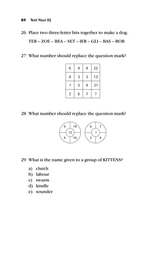 26 Place two three-letter bits together to make a dog.
TER – ZOE – BEA – SET – IER – GLI – BAS – BOR
27 What number should replace the question mark?
28 What number should replace the question mark?
29 What is the name given to a group of KITTENS?
a) clutch
b) labour
c) swarm
d) kindle
e) sounder
84 Test Your IQ
6
4
1
2
4
3
5
6
4
3
4
7
22
13
21
?
4
4
6
3
19
16
7
4
12 ?
 