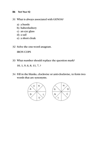 31 What is always associated with GENOA?
a) a bustle
b) haberdashery
c) an eye glass
d) a sail
e) a short cloak
32 Solve the one-word anagram.
IRON COPS
33 What number should replace the question mark?
10, 1, 9, 6, 8, 11, 7, ?
34 Fill in the blanks, clockwise or anti-clockwise, to form two
words that are synonyms.
86 Test Your IQ
E R
G
L N
I
H
C
O
U
D
A
 