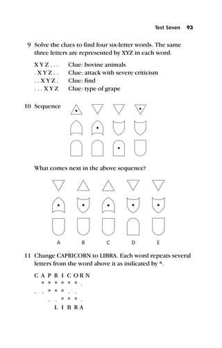 9 Solve the clues to find four six-letter words. The same
three letters are represented by XYZ in each word.
X Y Z . . . Clue: bovine animals
. X Y Z . . Clue: attack with severe criticism
. . X Y Z . Clue: find
. . . X Y Z Clue: type of grape
What comes next in the above sequence?
11 Change CAPRICORN to LIBRA. Each word repeats several
letters from the word above it as indicated by *.
C A P R I C O R N
* * * * * * .
. . * * * . .
. . * * * .
L I B R A
Test Seven 93
A B C D E
10 Sequence
 