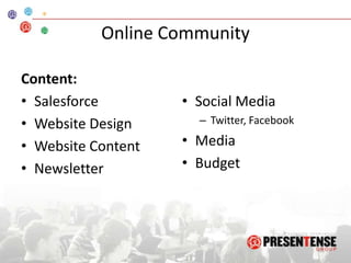 Goals, Content, & AssumptionsMission: Facilitate conversations and information sharing among PT community, staff, and core volunteers.Assumptions:PresenTense will continue to grow and expand its operations worldwide.The community wants to learn what PresenTense is doing.The community wants to be involved in PresenTense community online.Salesforce is the best program for us now, when services and pricing are taken into account.The social media we use will continue to exist and work effectively.