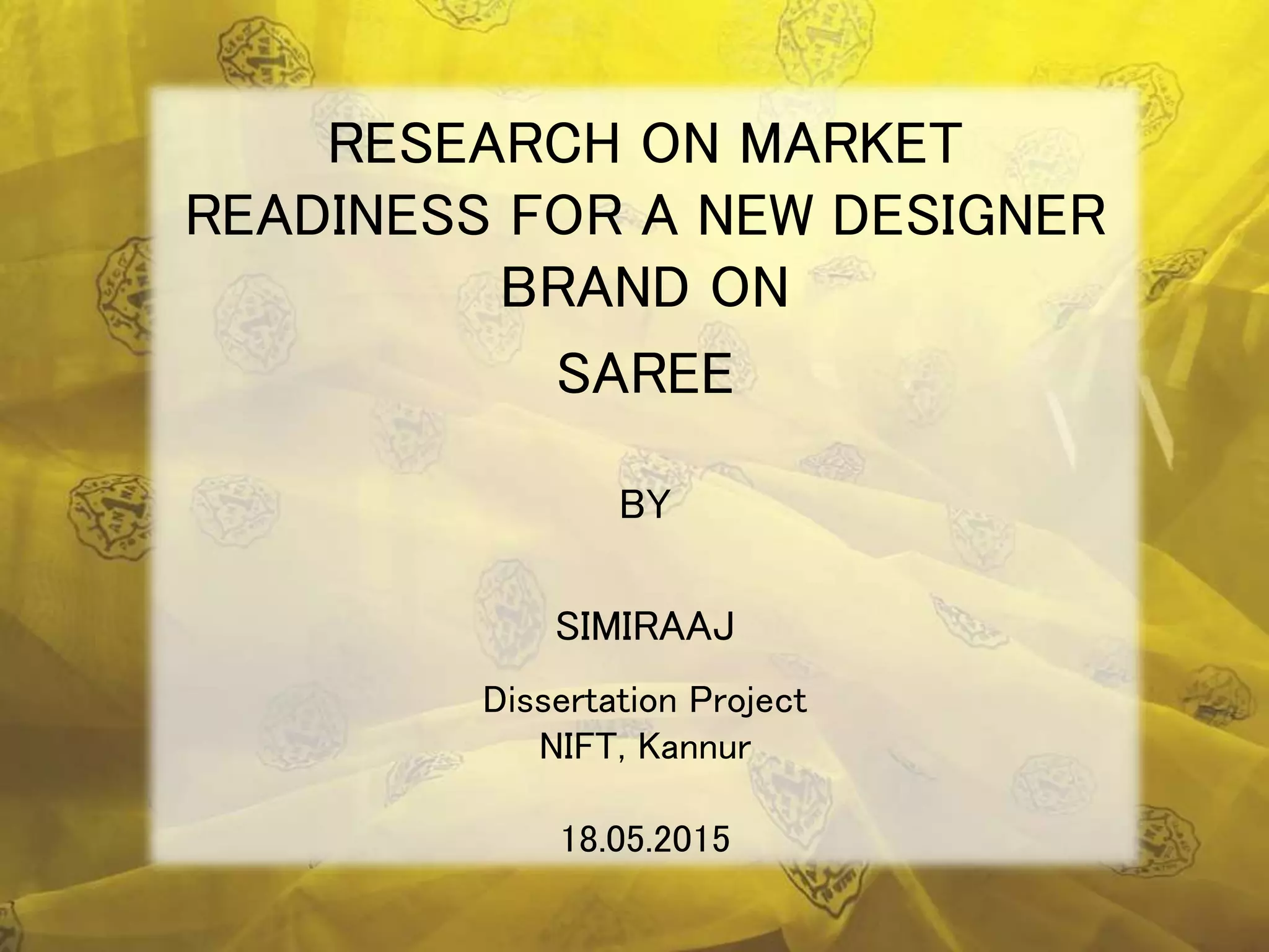 Dissertation Project
NIFT, Kannur
18.05.2015
RESEARCH ON MARKET
READINESS FOR A NEW DESIGNER
BRAND ON
SAREE
BY
SIMIRAAJ
 
