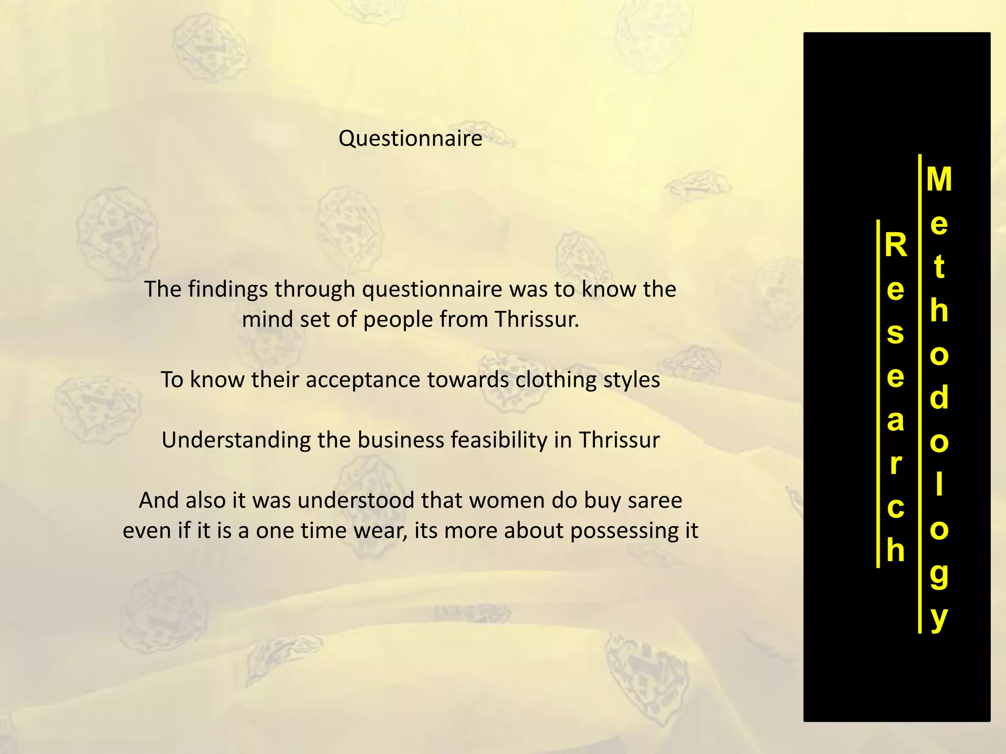 R
e
s
e
a
r
c
h
M
e
t
h
o
d
o
l
o
g
y
Questionnaire
The findings through questionnaire was to know the
mind set of people from Thrissur.
To know their acceptance towards clothing styles
Understanding the business feasibility in Thrissur
And also it was understood that women do buy saree
even if it is a one time wear, its more about possessing it
 