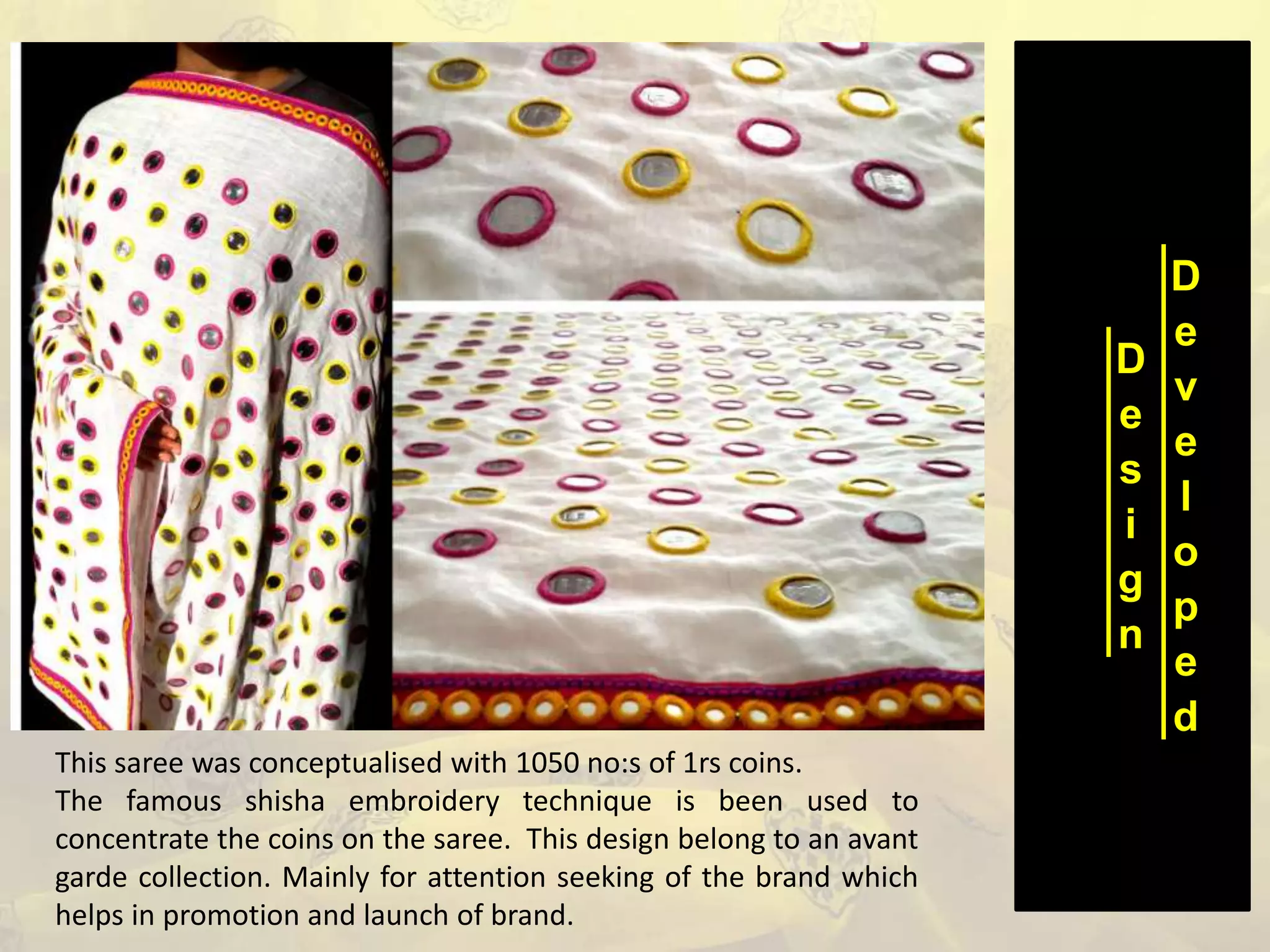 D
e
s
i
g
n
D
e
v
e
l
o
p
e
d
This saree was conceptualised with 1050 no:s of 1rs coins.
The famous shisha embroidery technique is been used to
concentrate the coins on the saree. This design belong to an avant
garde collection. Mainly for attention seeking of the brand which
helps in promotion and launch of brand.
 